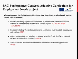 PAC-Performance-Centered Adaptive Curriculum for
Employment Needs project
We next present the following contributions, that describe the role of each partner,
in this special session:

     Plovdiv University expertise and solutions in performance-centered adaptive
      curriculum for the needs of industry in Plovdiv region. PU, INDEX-6 and
      TEPOLSoftS

     European strategy for joint education and certification involving both industry and
      universities. ISCN

     Curricular development required to support Adaptive Predictive Expert control
      projects and business in industry. ADEX

     State-of-the-Art Remote Laboratories for Industrial Electronics Applications.
      UNED
 
