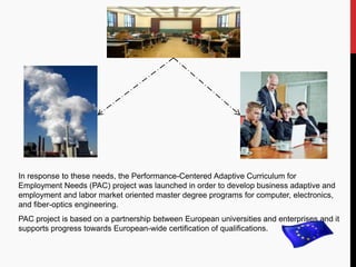 In response to these needs, the Performance-Centered Adaptive Curriculum for
Employment Needs (PAC) project was launched in order to develop business adaptive and
employment and labor market oriented master degree programs for computer, electronics,
and fiber-optics engineering.
PAC project is based on a partnership between European universities and enterprises and it
supports progress towards European-wide certification of qualifications.
 