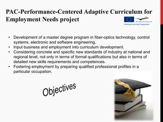 PAC-Performance-Centered Adaptive Curriculum for
Employment Needs project

• Development of a master degree program in fiber-optics technology, control
  systems, electronic and software engineering.
• Input business and employment into curriculum development.
• Considering concrete and specific new standards of industry at national and
  regional level, not only in terms of formal qualifications but also in terms of
  detailed new skills requirements and competences.
• Fostering employment by preparing qualified professional profiles in a
  particular occupation.
 