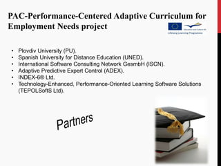 PAC-Performance-Centered Adaptive Curriculum for
Employment Needs project

•   Plovdiv University (PU).
•   Spanish University for Distance Education (UNED).
•   International Software Consulting Network GesmbH (ISCN).
•   Adaptive Predictive Expert Control (ADEX).
•   INDEX-6® Ltd.
•   Technology-Enhanced, Performance-Oriented Learning Software Solutions
    (TEPOLSoftS Ltd).
 