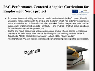 PAC-Performance-Centered Adaptive Curriculum for
Employment Needs project
•   To ensure the sustainability and the successful realization of the PAC project, Plovdiv
    University will cooperate with the UNED and the ISCN which has extensive experience
    in the automotive and software industry labor market. So far, the partners have had two
    successfully implemented projects - DIPSEIL and IPLECS - that will serve as a base
    for the development of the present one.
•   On the one hand, partnership with enterprises are crucial when it comes to matching
    the needs for skills in the labor marke. In this regard our industry partners Index 6,
    TepolSofts, ADEX, Global Communication Net AD, KCM Plovdiv and ZF
    Friedrichshafen AG, will help us in skills and personal competence profile identification.
 