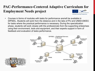 PAC-Performance-Centered Adaptive Curriculum for
Employment Needs project
•   Courses in forms of modules with tasks for performance are/will be available in
    DIPSEIL. Students will work from the distance and in the labs of PU and UNED-DIEEC
    for tasks where the practical performance is necessary. During the specialization
    phase, students will work closely with the professionals from the supporting enterprises
    using their environment, tools and equipment, and their experts support in form of
    feedback and evaluation of tasks performance.
 