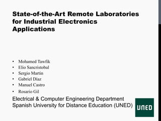 State-of-the-Art Remote Laboratories
for Industrial Electronics
Applications




•   Mohamed Tawfik
•   Elio Sancristobal
•   Sergio Martin
•   Gabriel Díaz
•   Manuel Castro
•   Rosario Gil
Electrical & Computer Engineering Department
Spanish University for Distance Education (UNED)
 