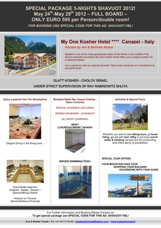 SPECIAL PACKAGE 5-NIGHTS SHAVUOT 2012!
                      May 24th-May 29th 2012 – FULL BOARD –
                     ONLY EURO 595 per Person/double room!
                      FOR BOOKING USE SPECIAL CODE FOR THIS AD: SHAVUOT-YBL!




                                                 My One Kosher Hotel **** Canazei - Italy
                                                     Hosted by Avi & Belinda Netzer

                                                     Nestled in one of the most spectacular areas of the World, in the middle of the
                                                     famous dolomite mountains My One Kosher Hotel offers you a unique location for
                                                     a relaxing holiday!

                                                     Let us spoil you with our special services! Take home memories of a cherished and
                                                     wonderful time!




                                           GLATT KOSHER - CHOLOV ISRAEL
                          UNDER STRICT SUPERVISION OF RAV RABINOWITZ SHLITA


Enjoy a special Yom Tov Atmosphere         Resident Rabbi Rav Yaacov Charlap -                    Activities & Special Tours
                                                     Osem Factories

                                             SPECIAL SHIURIM & LECTURES!

                                            HEIMISH DAVENING - CHASANUT!

                                                  ALL-NIGHT LEARNING!

                                                       NEW!!
                                              LUXURIOUS MIKWE TAHARA!

                                                                                      Wheather you want to take biking tours, go horse
                                                                                      riding, get wet with river raftig or just enjoy scenic
                                                                                        walks & climbing Canazei and the surrounding
  Elegant Dining in the dining room                                                             area offers plenty of possibilities!




                                                                                      SPECIAL TOUR OFFERS:
                                                INDOOR SWIMMING POOL!
                                                                                      FOUR-MOUNTAIN PASS TOUR
                                                                                             SHOPPING TOUR BOLZANO
                                                                                                EXCURSIONS WITH TOUR GUIDE




       Grand Buffet Selection
    Antipasti - Salads - Dessert –
      Special Milchig Dishes!

        Kiddush on Terrace!
     Special Barbecue Evening!



                                    For Further Information and Booking Please Contact us!
                         To get special package use SPECIAL CODE FOR THIS AD: SHAVUOT-YBL!

                   A to Z Kosher Travel – Tel. +41 78 717 03 66 – atozkoshertravel@yahoo.com – www.mykosherhotel.it
 