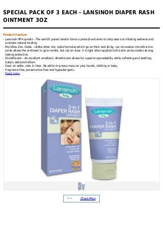 SPECIAL PACK OF 3 EACH - LANSINOH DIAPER RASH
OINTMENT 3OZ

Product Feature
q   Lansinoh HPA Lanolin - The world's purest lanolin forms a protective barrier to help seal out irritating wetness and
    promote natural healing.
q   Microfine Zinc Oxide - Unlike other zinc oxide formulas which go on thick and sticky, our innovative microfine zinc
    oxide allows the ointment to go on white, but rub on clear. It is light when applied to the skin and provides strong,
    lasting protection.
q   Dimethicone - An excellent emollient, dimethicone allows for superior spreadability while softening and soothing
    baby's delicate bottom.
q   Goes on white, rubs in clear. No white or greasy mess on your hands, clothing or baby.
q   Fragrance-free, preservative-free and hypoallergenic.
q   Read more




                                                    Price :
                                                               Check Price
 