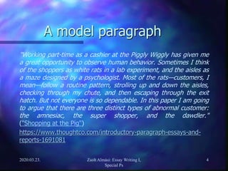 A model paragraph
"Working part-time as a cashier at the Piggly Wiggly has given me
a great opportunity to observe human behavior. Sometimes I think
of the shoppers as white rats in a lab experiment, and the aisles as
a maze designed by a psychologist. Most of the rats—customers, I
mean—follow a routine pattern, strolling up and down the aisles,
checking through my chute, and then escaping through the exit
hatch. But not everyone is so dependable. In this paper I am going
to argue that there are three distinct types of abnormal customer:
the amnesiac, the super shopper, and the dawdler."
("Shopping at the Pig")
https://www.thoughtco.com/introductory-paragraph-essays-and-
reports-1691081
2020.03.23. Zsolt Almási: Essay Writing I,
Special Ps
4
 