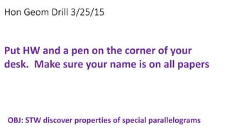 Hon Geom Drill 3/25/15
OBJ: STW discover properties of special parallelograms
Put HW and a pen on the corner of your
desk. Make sure your name is on all papers
 