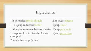 Ingredients:
1lb shredded phyllo dough 2lbs sweet cheese
1 -1 1⁄2cup rendered butter 1⁄2cup sugar
1tablespoon orange blossom water 1⁄4cup pine nuts
1teaspoon knafeh food coloring 1⁄4cup pistachios,
chopped
2cups thin syrup (attar)
 