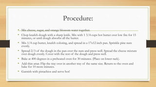 Procedure:
• Mix cheese, sugar, and orange blossom water together.
• Chop knafeh dough with a sharp knife. Mix with 1 3/4 cups hot butter over low fire for 15
minutes, or until dough absorbs all the butter.
• Mix 1/4 cup butter, knafeh coloring, and spread in a 17x12 inch pan. Sprinkle pine nuts
evenly.
• Spread 2/3 of the dough in the pan over the nuts and press well. Spread the cheese mixture
over dough evenly. Cover with the rest of the dough and press well.
• Bake at 400 degrees in a preheated oven for 30 minutes. (Place on lower rack).
• Add thin attar. Flip the tray over in another tray of the same size. Return to the oven and
bake for 10 more minutes.
• Garnish with pistachios and serve hot!
 