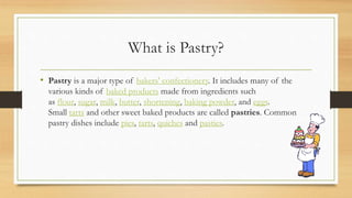 What is Pastry?
• Pastry is a major type of bakers' confectionery. It includes many of the
various kinds of baked products made from ingredients such
as flour, sugar, milk, butter, shortening, baking powder, and eggs.
Small tarts and other sweet baked products are called pastries. Common
pastry dishes include pies, tarts, quiches and pasties.
 