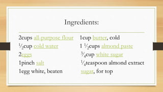 Ingredients:
2cups all-purpose flour 1cup butter, cold
1⁄2cup cold water 1 1⁄2cups almond paste
2eggs 3⁄4cup white sugar
1pinch salt 1⁄4teaspoon almond extract
1egg white, beaten sugar, for top
 