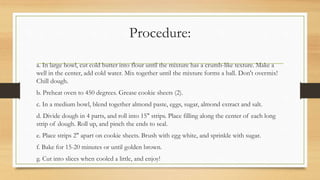 Procedure:
a. In large bowl, cut cold butter into flour until the mixture has a crumb-like texture. Make a
well in the center, add cold water. Mix together until the mixture forms a ball. Don't overmix!
Chill dough.
b. Preheat oven to 450 degrees. Grease cookie sheets (2).
c. In a medium bowl, blend together almond paste, eggs, sugar, almond extract and salt.
d. Divide dough in 4 parts, and roll into 15" strips. Place filling along the center of each long
strip of dough. Roll up, and pinch the ends to seal.
e. Place strips 2" apart on cookie sheets. Brush with egg white, and sprinkle with sugar.
f. Bake for 15-20 minutes or until golden brown.
g. Cut into slices when cooled a little, and enjoy!
 