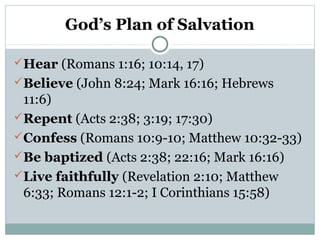 God’s Plan of Salvation
Hear (Romans 1:16; 10:14, 17)
Believe (John 8:24; Mark 16:16; Hebrews
11:6)
Repent (Acts 2:38; 3:19; 17:30)
Confess (Romans 10:9-10; Matthew 10:32-33)
Be baptized (Acts 2:38; 22:16; Mark 16:16)
Live faithfully (Revelation 2:10; Matthew
6:33; Romans 12:1-2; I Corinthians 15:58)
 