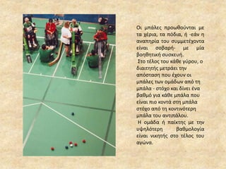 Οι μπάλες προωθούνται με
τα χέρια, τα πόδια, ή -εάν η
αναπηρία του συμμετέχοντα
είναι σοβαρή- με μία
βοηθητική συσκευή.
Στο τέλος του κάθε γύρου, ο
διαιτητής μετράει την
απόσταση που έχουν οι
μπάλες των ομάδων από τη
μπάλα - στόχο και δίνει ένα
βαθμό για κάθε μπάλα που
είναι πιο κοντά στη μπάλα
στόχο από τη κοντινότερη
μπάλα του αντιπάλου.
Η ομάδα ή παίκτης με την
υψηλότερη βαθμολογία
είναι νικητής στο τέλος του
αγώνα.
 