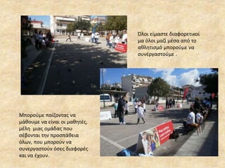 Όλοι είμαστε διαφορετικοί
μα όλοι μαζί μέσα από το
αθλητισμό μπορούμε να
συνέργαστούμε .
Μπορούμε παίζοντας να
μάθουμε να είναι οι μαθητές,
μέλη μιας ομάδας που
σέβονται την προσπάθεια
όλων, που μπορούν να
συνεργαστούν όσες διαφορές
και να έχουν.
 