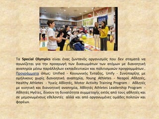 Τα Special Olympics είναι ένας ζωντανός οργανισμός που δεν σταματά να
αγωνίζεται για την προαγωγή των δικαιωμάτων των ατόμων με διανοητική
αναπηρία μέσω παράλληλων εκπαιδευτικών και πολιτισμικών προγραμμάτων..
Προγράμματα όπως: Unified - Κοινωνικής Ένταξης, Unify - Συνύπαρξης με
ομήλικους χωρίς διανοητική αναπηρία, Young Athletes - Νεαροί Αθλητές,
Healthy Athletes - Υγιείς Αθλητές, Motor Activity Training Program - Αθλητές
με κινητική και διανοητική αναπηρία, Αθλητές Athletes Leadership Program -
Αθλητές Ηγέτες, δίνουν τη δυνατότητα συμμετοχής εκτός από τους αθλητές και
σε μεμονωμένους εθελοντές αλλά και από οργανωμένες ομάδες πολιτών και
φορέων.
 
