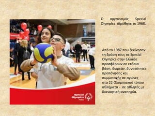 Ο οργανισμός Special
Olympics ιδρύθηκε το 1968.
Από το 1987 που ξεκίνησαν
τη δράση τους τα Special
Olympics στην Ελλάδα
προσφέρουν σε ετήσια
βάση, δωρεάν, δυνατότητες
προπόνησης και
συμμετοχής σε αγώνες -
στα 22 Ολυμπιακού τύπου
αθλήματα - σε αθλητές με
διανοητική αναπηρία.
 