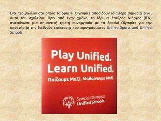 Ένα περιβάλλον στο οποίο τα Special Olympics αποδίδουν ιδιαίτερη σημασία είναι
αυτό του σχολείου. Πριν από έναν χρόνο, το Ίδρυμα Σταύρος Νιάρχος (ΙΣΝ)
ανακοίνωσε μία σημαντική τριετή συνεργασία με τα Special Olympics για την
υποστήριξη της διεθνούς επέκτασης του προγράμματος Unified Sports and Unified
Schools.
 