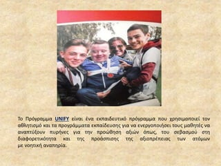 Το Πρόγραμμα UNIFY είναι ένα εκπαιδευτικό πρόγραμμα που χρησιμοποιεί τον
αθλητισμό και τα προγράμματα εκπαίδευσης για να ενεργοποιήσει τους μαθητές να
αναπτύξουν πυρήνες για την προώθηση αξιών όπως, του σεβασμού στη
διαφορετικότητα και της προάσπισης της αξιοπρέπειας των ατόμων
με νοητική αναπηρία.
 