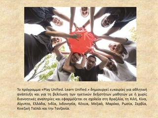 Το πρόγραμμα «Play Unified. Learn Unified.» δημιουργεί ευκαιρίες για αθλητική
ανάπτυξη και για τη βελτίωση των ηγετικών δεξιοτήτων μαθητών με ή χωρίς
διανοητικές αναπηρίες και εφαρμόζεται σε σχολεία στη Βραζιλία, τη Χιλή, Κίνα,
Αίγυπτο, Ελλάδα, Ινδία, Ινδονησία, Κένυα, Μεξικό, Μαρόκο, Ρωσία, Σερβία,
Κινεζική Ταϊπέι και την Τανζανία.
 