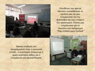 Υπέυθυνοι των special
olympics επισκέφτηκαν το
σχολείο μας και μας
ενημέρωσαν για την
φιλοσοφία και τους στόχους
του οργανισμού. Επίσης μας
ενημέρωσαν για το
εκπαιδευτικό πρόγραμμα
‘’Play Unified Learn Unified’’
Βασική επιδίωξη του
προγράμματος είναι η κοινωνική
ένταξη , η συνύπαρξη ατόμων με ή
χωρίς αναπηρία καθώς και η
ενημέρωση για σχετικά θέματα
 