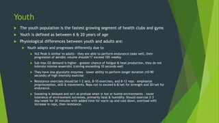 Youth
 The youth population is the fastest growing segment of health clubs and gyms
 Youth is defined as between 6 & 20 years of age
 Physiological differences between youth and adults are:
 Youth adapts and progresses differently due to
 Vo2 Peak is similar to adults – they are able to perform endurance tasks well, their
progression of aerobic volume shouldn’t‘ exceed 10% weekly
 Sub max O2 demand is higher – greater chance of fatigue & heat production, they do not
tolerate intense anaerobic training exceeding 10 seconds well
 They have less glycolytic enzymes – lower ability to perform longer duration (10-90
seconds) of high intensity exercise
 Resistance exercises should be 1-2 sets, 8-10 exercises, and 8-12 reps – emphasize
proprioception, skill & movements. Reps not to exceed 6-8/set for strength and 20/set for
endurance.
 Sweating is delayed and isn't as profuse when in hot or humid environments – lower
tolerance of environment extremes, primarily heat & humidity. Should exercise 2-3
day/week for 30 minutes with added time for warm up and cool down, overload with
increase in reps, then resistance.
 