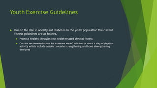 Youth Exercise Guidelines
 Due to the rise in obesity and diabetes in the youth population the current
fitness guidelines are as follows.
 Promote healthy lifestyles with health related physical fitness
 Current recommendations for exercise are 60 minutes or more a day of physical
activity which include aerobic, muscle strengthening and bone strengthening
exercises
 