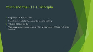 Youth and the F.I.I.T. Principle
 Freguency: 5-7 days per week
 Intensity: Moderate to vigorous cardio exercise training
 Time: 60 minutes per day
 Type: Jogging, running, games, activities, sports, water activities, resistance
training
 