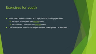 Exercises for youth
 Phase 1 OPT model: 1-2 sets; 8-12 reps; 40-70%; 2-3 days per week
 Ball Squat, curl to press (See Youtube Video)
 Ball Dumbbell, Chest Press (See Youtube video)
 Contraindicated: Phase 2-5 Strength & Power unless phase 1 is mastered.
 