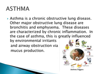  Asthma is a chronic obstructive lung disease.
Other major obstructive lung disease are
bronchitis and emphysema. These diseases
are characterized by chronic inflammation. In
the case of asthma, this is greatly influenced
by environmental irritants
and airway obstruction via
mucus production.
 