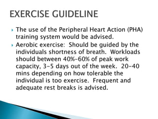  The use of the Peripheral Heart Action (PHA)
training system would be advised.
 Aerobic exercise: Should be guided by the
individuals shortness of breath. Workloads
should between 40%-60% of peak work
capacity, 3-5 days out of the week. 20-40
mins depending on how tolerable the
individual is too exercise. Frequent and
adequate rest breaks is advised.
 