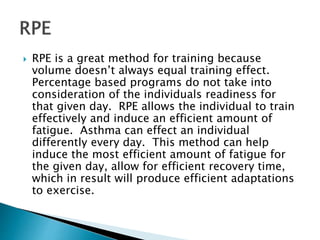  RPE is a great method for training because
volume doesn’t always equal training effect.
Percentage based programs do not take into
consideration of the individuals readiness for
that given day. RPE allows the individual to train
effectively and induce an efficient amount of
fatigue. Asthma can effect an individual
differently every day. This method can help
induce the most efficient amount of fatigue for
the given day, allow for efficient recovery time,
which in result will produce efficient adaptations
to exercise.
 