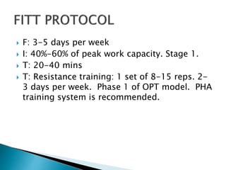  F: 3-5 days per week
 I: 40%-60% of peak work capacity. Stage 1.
 T: 20-40 mins
 T: Resistance training: 1 set of 8-15 reps. 2-
3 days per week. Phase 1 of OPT model. PHA
training system is recommended.
 