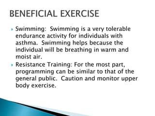  Swimming: Swimming is a very tolerable
endurance activity for individuals with
asthma. Swimming helps because the
individual will be breathing in warm and
moist air.
 Resistance Training: For the most part,
programming can be similar to that of the
general public. Caution and monitor upper
body exercise.
 
