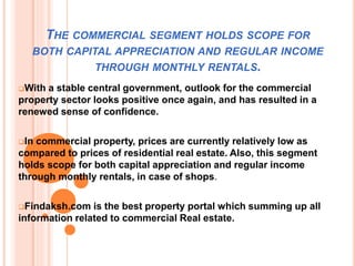 THE COMMERCIAL SEGMENT HOLDS SCOPE FOR
BOTH CAPITAL APPRECIATION AND REGULAR INCOME
THROUGH MONTHLY RENTALS.
With a stable central government, outlook for the commercial
property sector looks positive once again, and has resulted in a
renewed sense of confidence.
In commercial property, prices are currently relatively low as
compared to prices of residential real estate. Also, this segment
holds scope for both capital appreciation and regular income
through monthly rentals, in case of shops.
Findaksh.com is the best property portal which summing up all
information related to commercial Real estate.
 