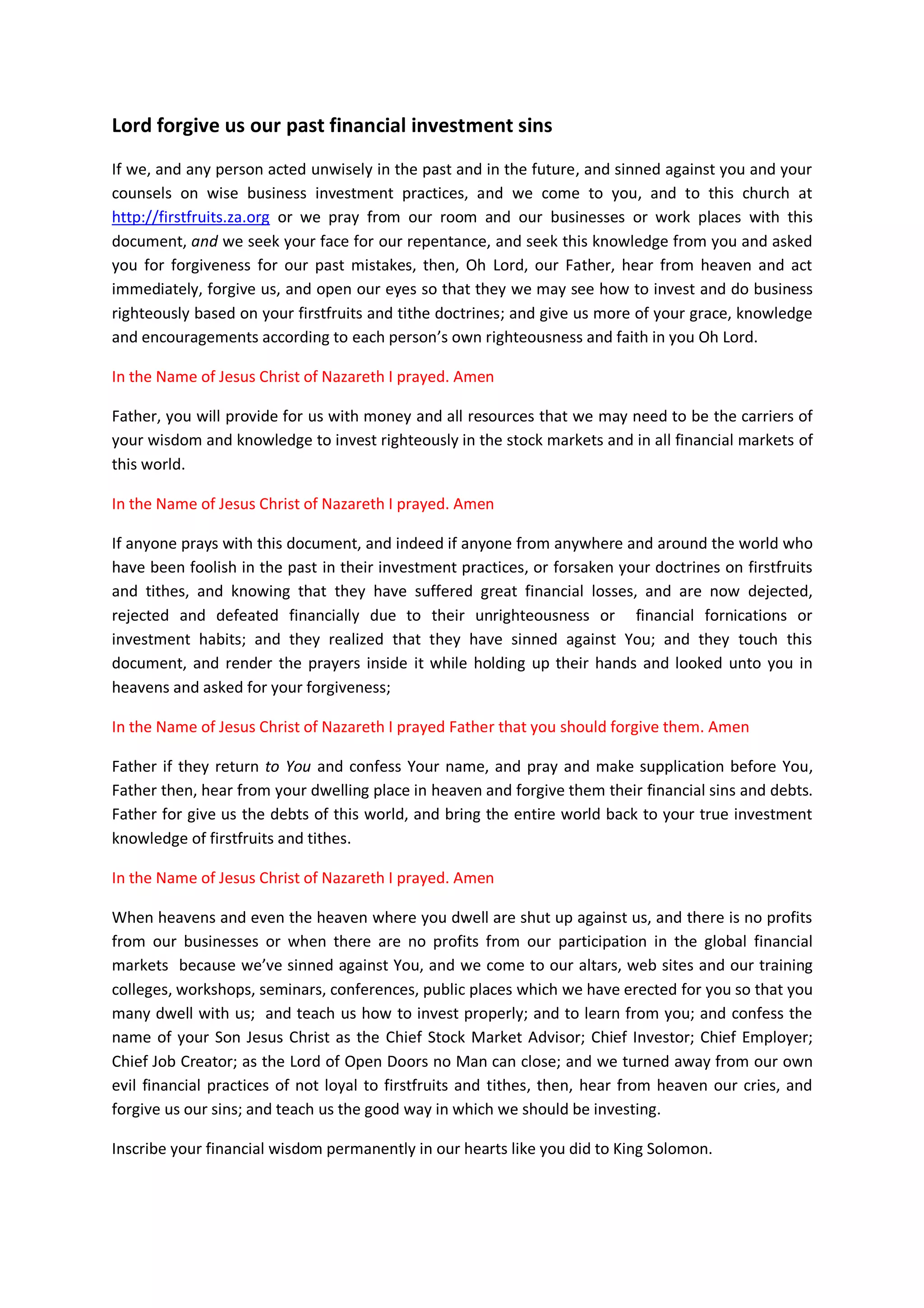 PART 2
The Prayer
Instruction: You can kneel down and lift up your hands as you pray
along and say Amen loud in agreement.
Lord today hears my prayers like you listened and answered the prayer
of your servant King Solomon many years ago.
Lord the person that is listening to this prayer may not see me but
you do. Our online praying website, and associated web links are your
Altars and Temples just like the Temple King Solomon built to honour
you.
Just like King Solomon gathered the people of Israel to be witness, I
am using our websites and documents we have uploaded to the Internet
to gather people all around the world to pray to you; so that they
might forsake their worldly investment practices and return back to
you.
Father, I believe in you that as you honoured your promises with King
Solomon, when he dedicated the Temple he built back to you, that, you
will do the same to me your servant by the end of this prayer.
Father I took these prayer points after King Solomon because I believe
you will honour my requests as well, just like you have honoured King
Solomon within 24 hours.
In the Name of Jesus Christ of Nazareth, I beseeched you to listen and
give me Your Ears Oh God of all the Heavens and the Earth; listened to
my prayers today; and the cries of your children who opened their
hearts to you through this our prayer document.
PRAYING TO GOD THAT KEEPS COVENANTS
O LORD, the God of Israel, there is no god like you in all the Heavens
or on the Earth, keeping covenants and showing loving kindness to your
servant who walk before you with all my heart.
You have kept your promises you had with your servant David, the
father of King Solomon; and also with King Solomon (his son) whom you
inscribed your investment wisdom unto his heart; and you also blessed
him splendidly each time he deployed your wisdom to do business with
other people and heathen nations around the world.
 