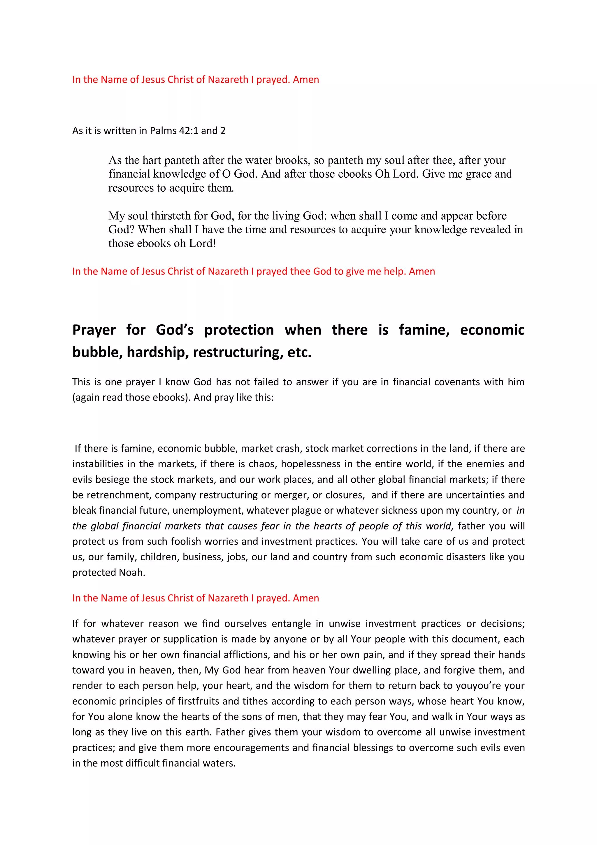 schools, web sites, web links, associated web sites and physical
training colleges, workshops, seminars, conferences, public places so
that you may speak to them and teach them Yourself through your Holy
Spirit.
Father, we have now created these web sites and use this opportunity
to dedicate them back to you as your Temples; and by faith, we asked
you Oh Lord of Israel to come in and dwell with us from the these
places, so that you may speak to your people by Yourself on the right
way to be investing in the financial markets.
Father, these Temples are currently empty, without souls to listen to
your message and counsels on your financial doctrine. This is why I
want you, oh Father of Israel to come and listen to my prayers today,
and my supplications for your Holy Spirit to favour us with millions
and millions of willing hearts who are in need of your knowledge, and
are ready to learn from you the application of your knowledge in the
financial markets and also to do business with us.
Our Great God of Israel, the Holy Bible told us a story in the Book of
2Chronicles 14:8-14 how your people were oppressed by king Zerah the
Ethiopian, who came out against your children with an army of a
million men and 300 chariots, and how they greatly outnumbered the
army of Israel.
And your servant king Asa went out to meet them with few army to fight
them. But Asa called unto you for help and prayed:
"LORD, there is no one besides You to help in the battle between the powerful
and those who have no strength; so help us, O LORD our God, for we trust in
You, and in Your name have come against this multitude. O LORD, You are our
God; let not man prevail against You."
 