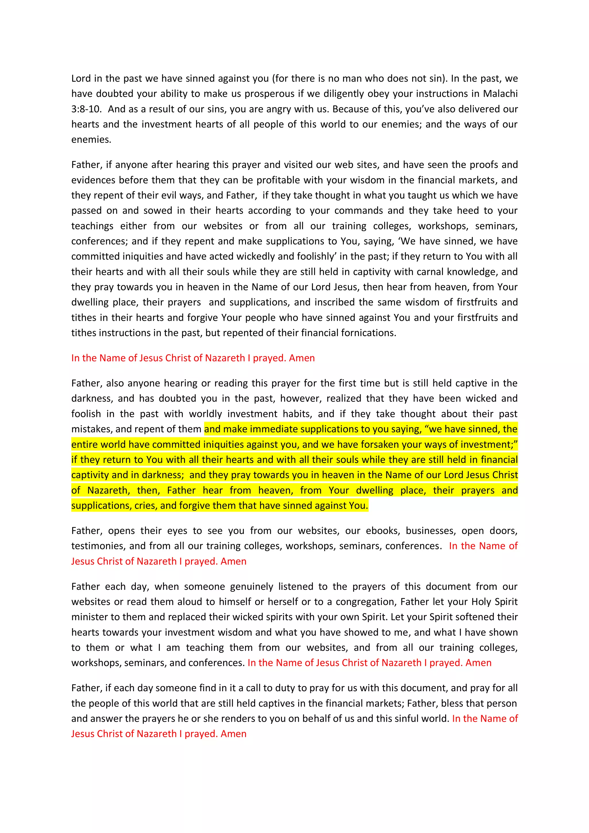 will pay our vows of firstfruits and tithes for every new opened
doors, business opportunity, new job, and financial favours we receive
from thee as from this day onward.
In the Name of Jesus Christ of Nazareth we prayed and declared our
covenants with you our God, the Most High God of the universe, the
Father of Abraham, and of our Lord Jesus Christ. In the Name of Jesus
Christ of Nazareth we prayed – Amen.
Bless all people that have trust in your Covenants with Abraham
Now, Lord, the God of Israel, let your promise of financial blessings
and the opening up of your window of your heaven where you dwell come
true today in our lives, now that we have come back to you; now that
we have taken a vow to be walking according to your covenants of
financial blessings. You gave this promise in the Book of Malachi 3:1
“that suddenly the Lord we are seeking will come to His temple; the
Messenger of the covenant, whom we desire, will come.”
Father come into our businesses that built and declare as your Holy
Temple. Father rebukes our financial oppressors at this very moment.
Testify against those sorcerers, witchcrafts, evil and wicked spirits
in low and high places, demons of Satan, powers and principalities
that stands against your financial blessings upon us.
Rebuke all those enemies, demons and powers and principality standing
against the gates of great business opportunities you have already
opened for us.
Father arise against those who defrauded our labours and our wages,
who oppressed our widows and the fatherless, and those who deprive the
foreigners among us of justice;
Arise against the devourers of our labour and the works of our hands;
Arise oh Lord against those who blocked our entrance to inherit your
already established works you have prepared for us to inherit before
we were born, and before the foundation of this earth.
Father take away your curses from us
In the Name of Jesus Christ of Nazareth, we prayed Thee Oh Lord. Amen.
Father give the people that accept to be in covenant with you the Holy
Spirit to believe our Lord Jesus Christ, so that they may also know
how to make profits at all times and be fruitful in their various
businesses and investments in the stock markets.
Father, opened the eyes of all those who are reading or listening to
this prayer today, so that they are able to see spiritually the good
works that you have prepared for them.
 
