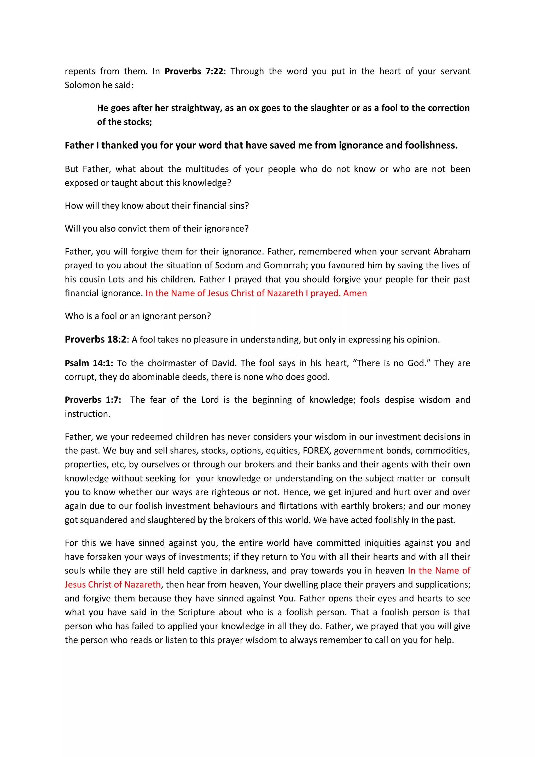 Revelation 3:20: Behold, I stand at the door, and knock: if any man hear my
voice, and open the door, I will come in to him, and will sup with him, and he
with me.
Therefore, I believe that your Only Begotten Son, Jesus Christ of
Nazareth will find a resting place with our businesses today!
And now Father I prayed that you should take unemployment and
financial wants out of our homes, businesses and country. Provide
means of work for those who are seeking for jobs.
O LORD my God, I call upon you today to listen to my cry and to my
prayer which I prays before You once again; that Your eyes may be
opened towards all my web sites, workshops, seminars, conferences,
public places, our businesses, churches, homes, hearts, and the hearts
of our partners, and visitors to our websites, day and night.
Father, keeps your eyes towards us and our businesses of which you
have said that you would put your name in them and dwell with us.
Father Listen to the prayers which I prays toward these places today.
In the Name of Jesus Christ of Nazareth I prayed. Amen
Father, listen to my supplications and the supplications of all your
people around the world that believe that each time they prayed the
supplications in this document to you; and in the name of our Lord
Jesus; and if they remember the knowledge you put in their hearts from
this document; you will hear them from heaven your dwelling place.
Thus, for your own name sake, Oh Father, hear their cries and
intercessions for financial blessings on behalf of anyone or for any
other help they might prayed for using this document.
For in Job 33:26 you said a righteous man
He shall pray unto God, and he will be favourable unto him: and he shall see
his face with joy: for he will render unto man his righteousness.
Jonah 2:2-7: Jonah said, "I called out of my distress to the LORD, And
He answered me I cried for help from the depth of Sheol; You heard my
voice.
Acts 2:28: 'YOU HAVE MADE KNOWN TO ME THE WAYS OF LIFE; YOU WILL MAKE
ME FULL OF GLADNESS WITH YOUR PRESENCE.'
Job 42:8-9 you even answered the prayers of those that spoke against
your son Job. When Job prayed on their behalf you answered.
 