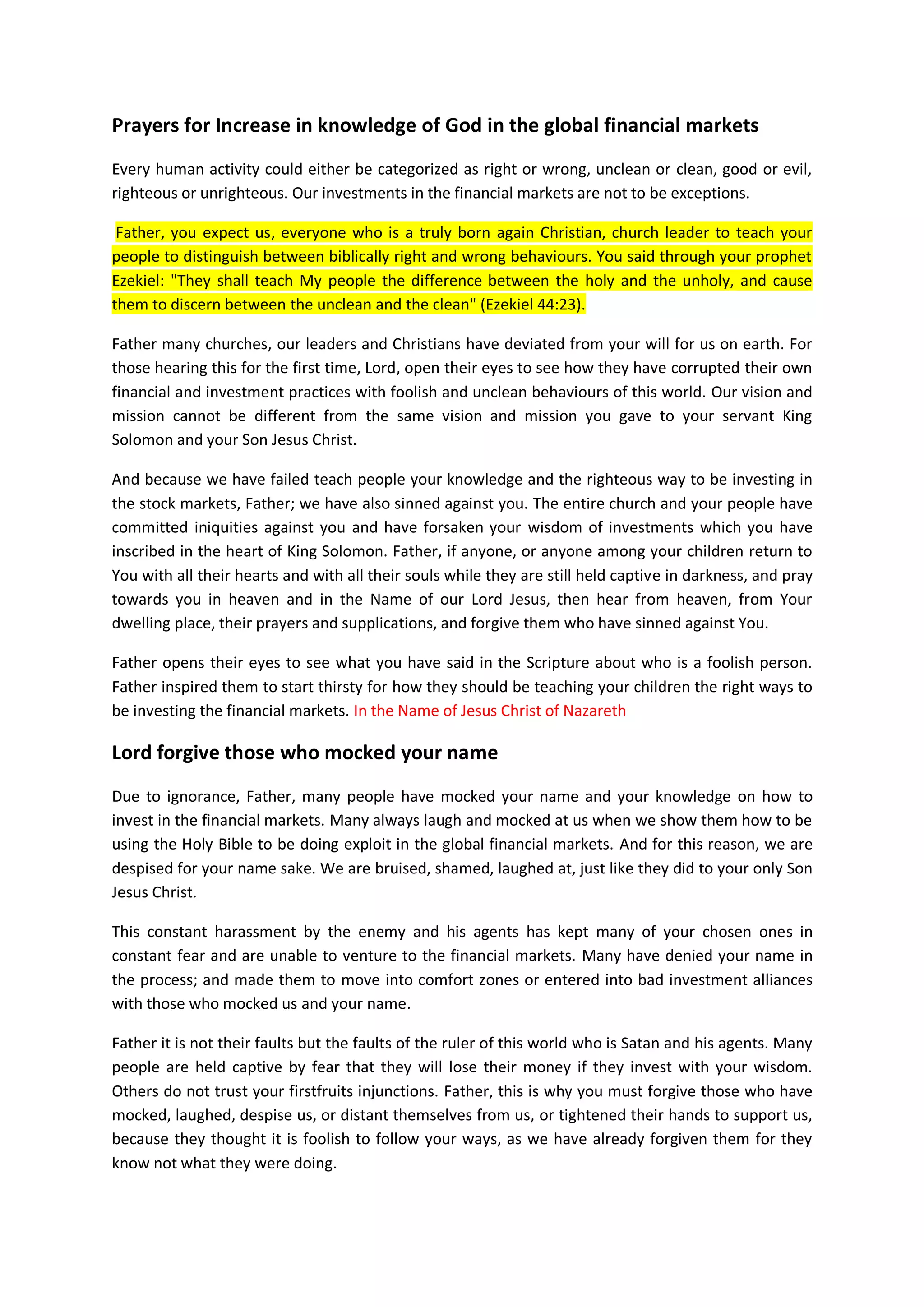 "Now therefore, take for yourselves seven bulls and seven rams, and go to My
servant Job, and offer up a burnt offering for yourselves, and My servant Job
will pray for you For I will accept him so that I may not do with you according
to your folly, because you have not spoken of Me what is right, as My servant
Job has."
Therefore, Father also hears us from your dwelling place, from heaven;
hear and forgive us our sins, and forgive the sins of those we are
praying on their behalf because you are a Merciful God.
Hear and bless all our requests immediately and without delay so that
we may have more strength and encouragements to show people about your
goodness.
In the Name of Jesus Christ of Nazareth I prayed. Amen
Lord forgive us our past financial investment sins
If we, and any person acted unwisely in the past and in the future,
and sinned against you and your counsels on wise business investment
practices, and we come to you, and to this church or website, or we
prays from our room or from our businesses or work places with this
document, and we seek your face for our repentance, and seek this
knowledge from you and asked you for forgiveness for our past
mistakes, then, Oh Lord, our Father, hear from heaven and act
immediately.
Forgive us our sin in the Name of Jesus Christ of Nazareth I prayed.
Amen.
Open our eyes so that they we may see how to invest and do business
righteously based on your firstfruits and tithe doctrines; and give us
more of your grace, knowledge and encouragements according to each
person’s own righteousness and faith in you Oh Lord.
In the Name of Jesus Christ of Nazareth I prayed. Amen.
Father, you will provide us with money and all resources that we may
need to be the carriers of your wisdom and knowledge to invest
righteously in the stock markets and in all financial markets of this
world.
In the Name of Jesus Christ of Nazareth I prayed. Amen
If anyone prays with this document, and indeed if anyone from anywhere
and around the world who have been foolish in the past in their
investment practices, or forsaken your doctrines on firstfruits and
tithes, and knowing that they have suffered great financial losses,
and are now dejected, rejected and defeated financially due to their
unrighteousness or financial fornications or investment habits; and
they realized that they have sinned against You; and they touch this
 
