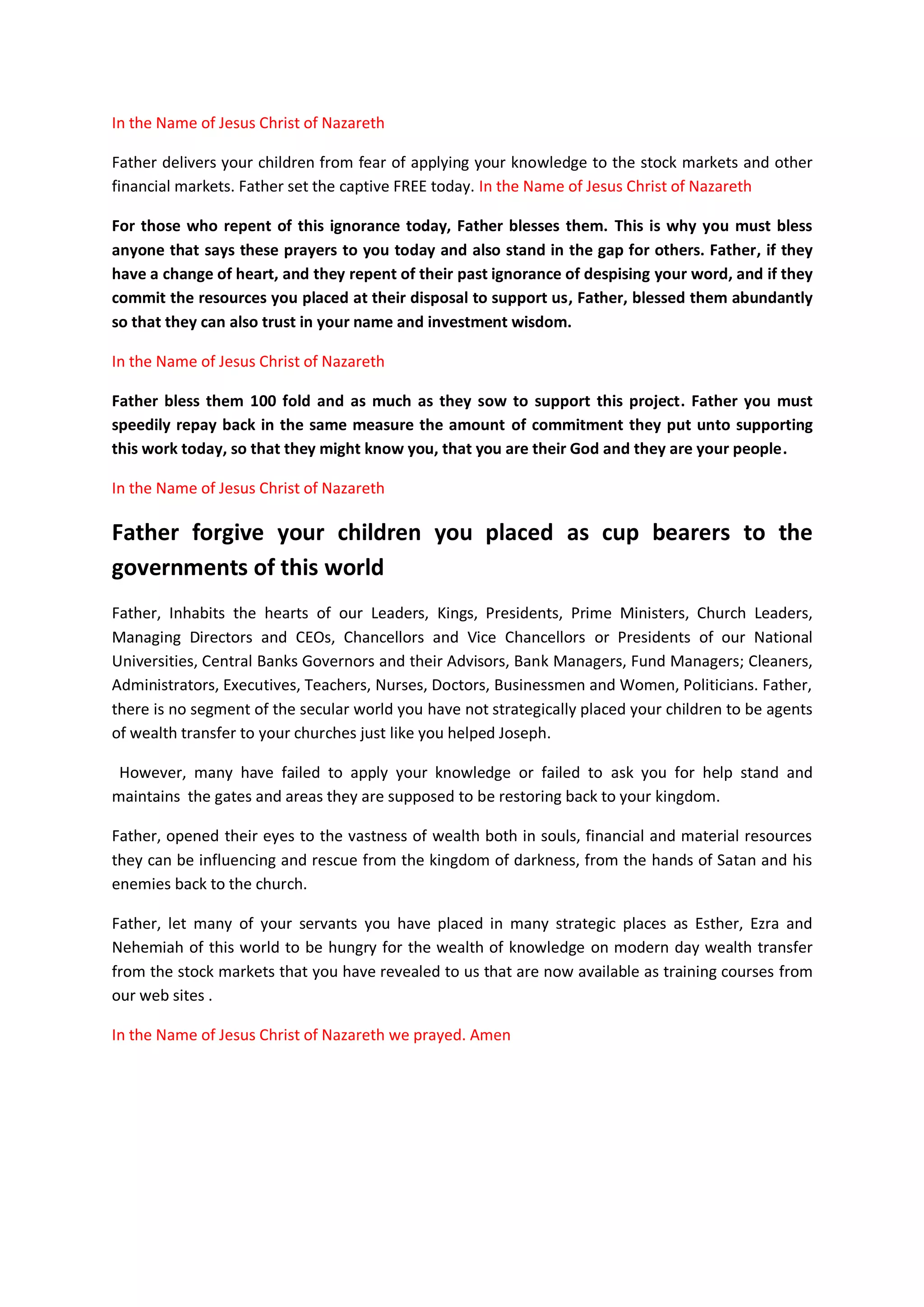 document, and render the prayers inside it while holding up their
hands and looked unto You in heavens and asked for your forgiveness;
In the Name of Jesus Christ of Nazareth I prayed Father that you
should forgive them. Amen
Father if they return to You and confess Your name, and pray and make
supplication before You, Father then, hear from your dwelling place in
heaven and forgive them their financial sins and debts in the Name of
Jesus Christ of Nazareth. Amen.
Father for give us the debts of this world, and bring the entire world
back to your true investment knowledge of firstfruits and tithes.
In the Name of Jesus Christ of Nazareth I prayed. Amen
When heavens and even the heaven where you dwell are shut against us,
and there is no profits from our businesses or when there are no
profits from our participation in the global financial markets because
we’ve sinned against You; and when we come to our altars, web sites
and our training colleges, workshops, seminars, conferences, public
places which we have erected for you so that you many dwell with us;
and teach us how to invest properly; and to learn from you; and
confess the name of your Son Jesus Christ as the Chief Stock Market
Advisor; Chief Investor; Chief Employer; Chief Job Creator; and as the
Healer of all infirmities, and as the Lord of Open Doors that no Man
can close; and if we turned away from our own evil financial practices
of not loyal to firstfruits and tithes; and when we touch this
document and prayed from it, the supplications in it, and raise up our
hands towards you in heaven; then, Oh Lord of Israel, hear from heaven
our cries, and forgive us our sins; and teach us the good way in which
we should be investing and running our businesses in your Name.
Inscribe your financial wisdom permanently in our hearts like you did
to King Solomon.
In the Name of Jesus Christ of Nazareth I prayed. Amen
Father, you should also send financial help and blessings to us
immediately, as a way of showing that you are happy with us after
we’ve repented and asked for forgiveness.
In the Name of Jesus Christ of Nazareth I prayed. Amen
Special Note and instructions while praying: God releases His wisdom to make
wealth after fasting, praying and studying His knowledge. When you pray with
this document also read our other ebooks prepared to help you gain more
knowledge on applications of firstfruits and tithes. As soon as you implement
any of steps we took and explained inside these manuals, you too shall also
have immediate breakthroughs. You will find them at www.678ebooks.com
 