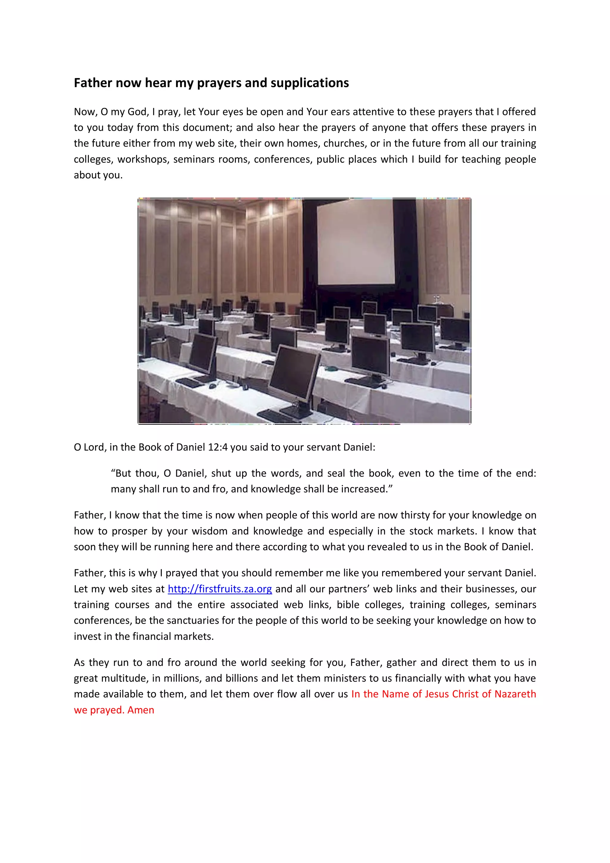 Wealth comes from revelation of the knowledge God. Revelation of God
comes from the Holy Spirit as you study God’s financial systems and His
economic policies and ways of doing things.
The Holy Spirit provides Grace (wisdom and breakthroughs) to only those that
repent from the ways of the worldly of business practices, and to those who
have repented from stealing firstfruits and tithes. You cannot repent from sins
without having a full comprehension and understanding of how you are
sinning or fornicating with worldly system with the money and resources God
has given to you. You must repent from financial fornication (read the eBook
on casting down Balaam Spirits devouring your finances).
Pray for zeal, eagerness and resources to access those eBooks and to read and
understand them according to (Ephesians 1:16-23)
Continue praying…..
I pray and give thanks to you Oh Lord, help those who have faith, to
print out this document, touched and prayed with this document and
read those books I mentioned above;
God of our Lord Jesus Christ, the Father of glory, may you also pour
unto them as they read and study those eBooks your Spirit of Wisdom
and revelation in the knowledge of Christ, as revealed in those eBooks
mentioned above;
Give them the eyes of understanding to be enlightened by those ebooks;
that they may know what the hope of Christ’s calling is, and what the
riches of the glory of His inheritance in the saints; and above all
for them to know the financial benefits due to them as a results of
keeping financial covenants of firstfruits and tithes with You Oh God
Israel. In the Name of Jesus Christ of Nazareth I prayed. Amen
As it is written in Palms 42:1 and 2. As the hart panteth after the water brooks,
so panteth their souls after thee, after your financial knowledge of O God. And
after those ebooks Oh Lord. Give them grace and resources to acquire them.
For their soul thirsteth for you Oh God, our living God: when shall
they come and appear before You? When shall they have the time and
resources to acquire your knowledge revealed in those ebooks oh Lord!
In the Name of Jesus Christ of Nazareth I prayed thee God to give them
help. Amen
 