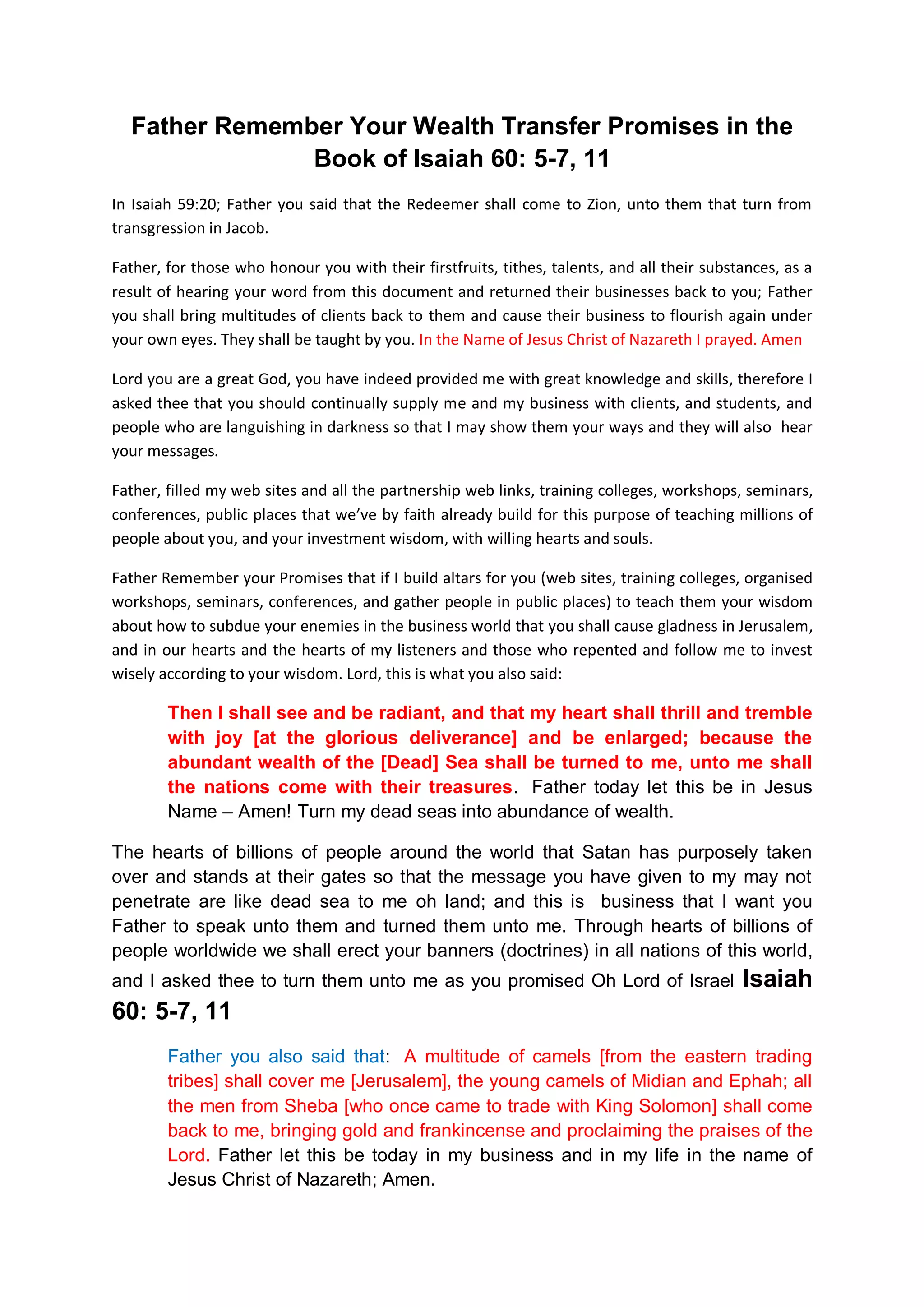 Prayer for God’s protection when there is famine, economic bubble,
hardship, restructuring, etc., chaos and unrest in the land
This is one prayer I know God has not failed to answer if you are in
financial covenants with him (again read those ebooks). And pray like
this:
If there is famine, economic bubble, market crash, stock market
corrections in the land, if there are instabilities in the markets, if
there are chaos, hopelessness in the entire world, if the enemies and
evils besiege the stock markets, and our work places, and all other
global financial markets; if there be retrenchment, company
restructuring or merger, or closures, and if there are uncertainties
and bleak financial future, unemployment, whatever plague or whatever
sickness upon the land or my country, or in the global financial
markets that causes fear in the hearts of people of this world, father
you will protect us from such foolish worries and investment
practices.
You will take care of us and protect us, protect our family, children,
business, jobs, our land and country from such economic disasters like
you protected Noah.
In the Name of Jesus Christ of Nazareth I prayed. Amen
If for whatever reason we find ourselves entangle in unwise investment
practices or decisions; whatever prayer or supplication is made by
anyone or by all Your people with this document, each knowing his or
her own financial afflictions, and his or her own pain, and if they
spread their hands toward you in heaven, then, My God hear from heaven
Your dwelling place, and forgive them, and render to each person help,
your heart, and the wisdom for them to return back to your economic
principles of firstfruits and tithes according to each person ways,
whose heart You know, for You alone know the hearts of the sons of
men, that they may fear You, and walk in Your ways as long as they
live on this earth.
Father gives them your wisdom to overcome all unwise investment
practices; and give them more encouragements and financial blessings
to overcome such evils even in the most difficult financial waters.
In the Name of Jesus Christ of Nazareth I prayed. Amen
Even when the land is dry, or it is upon fire; and even when millions
and millions of people are out job; or there are upheavals in the
financial markets, God the All Powerful you will protect us, and you
will continue to provide for because we are your faithful children
that you the OIL and the WINE in the Book of Revelation 6:6 in a far
as we remain in covenants firstfruits and tithes with you Oh Lord;
and as we pray with this document regularly and use it to intercedes
for the world.
 