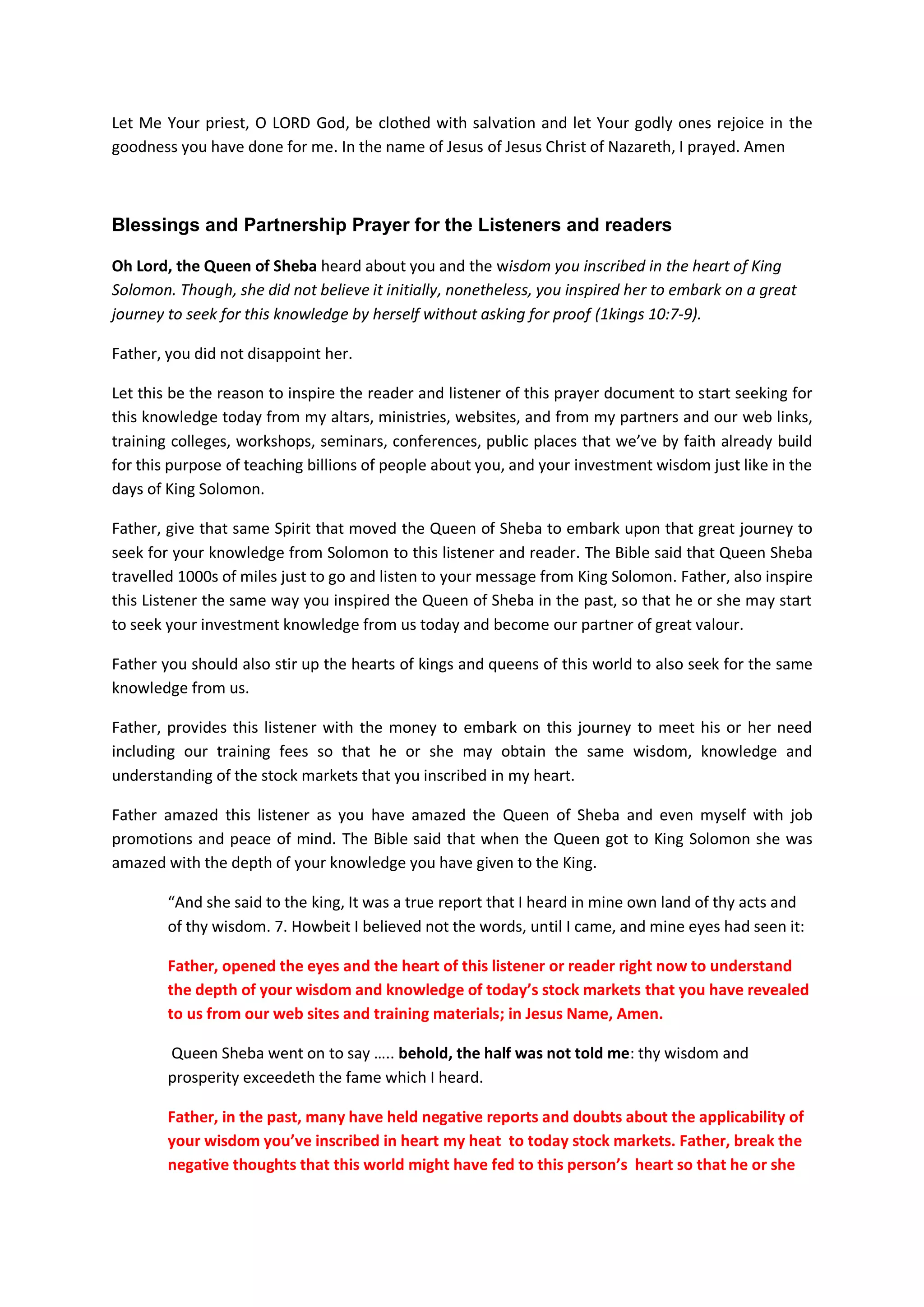 God is able to return everyone on Earth back to gainful employment if they repent
and pray for others facing similar problems
Lord; when Your people go out to face the challenges and temptations
that war in their hearts as a result of misleading investment tips
from the enemy’s camps, or as a result of unemployment, business
failures, etc, by whatever way, You shall encourage them to stand firm
on your Name and to always remember the counsels, wisdom, and
teachings you have inscribed in their hearts, through this prayer
document, and through our websites and training seminars/workshops,
conferences.
And if they pray to You, Father, cause them to remember what they
learned about you from our websites and all our training colleges,
workshops, seminars, conferences.
If they hear your voice from them and they repent, then hear from
heaven their prayers and their supplications, and maintain their
cause.
Make them to take righteous investment decisions at all times.
Return them back to gainful employment according to your ways in
heaven as you have done for me and my family in the past.
In the Name of Jesus Christ of Nazareth I prayed. Amen
Father forgive people their sins of doubts on your ability to prosper the entire
world financially if we are in covenants of firstfruits and tithes with you.
Lord in the past we have sinned against you (for there is no man who
does not sin). In the past, we have doubted your ability to make us
prosperous if we diligently obey your instructions in Malachi 3:8-10.
And as a result of our sins, you are angry with us. Because of this,
you’ve also delivered our hearts and investment hearts of all people
of this world to our enemies; and the ways of our enemies.
Father, if anyone after hearing this prayer and visited our web sites,
and have seen the proofs and evidences before them that they can be
profitable with your wisdom in the financial markets, and they repent
of their evil ways, and if they take thought in what you taught us
which we have passed on and sowed in their hearts according to your
commands and they take heed to your teachings either from our websites
or from all our training colleges, workshops, seminars, conferences;
and if they repent and make supplications to You, saying:
‘We have sinned, we have committed iniquities and have acted wickedly and
foolishly’ in the past;
If they return to You with all their hearts and with all their souls
while they are still held in captivity with their carnal knowledge,
 