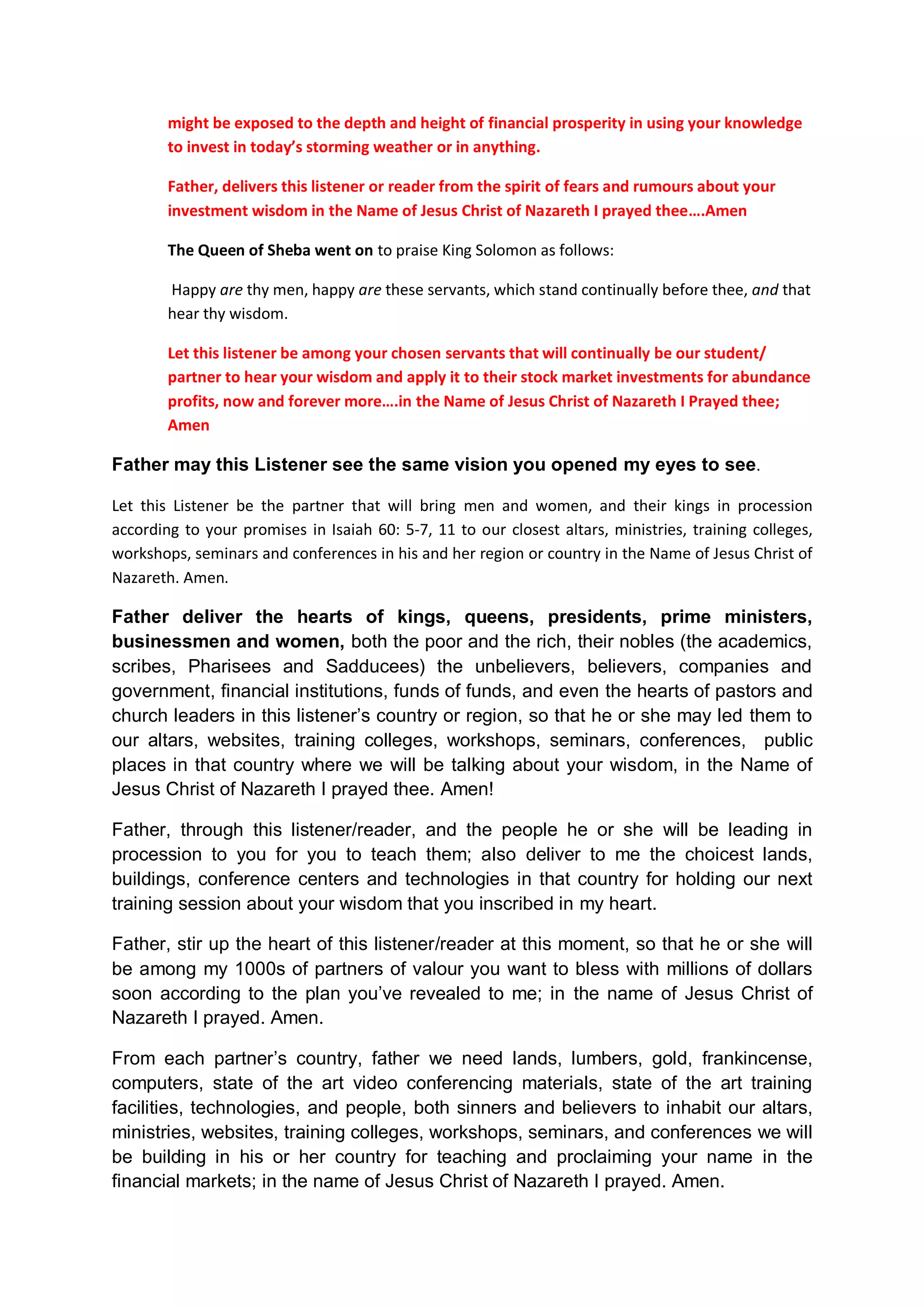 and they pray towards you in heaven in the Name of our Lord Jesus,
then hear from heaven, from Your dwelling place, their prayers and
supplications
Inscribed the same wisdom of firstfruits and tithes in their hearts.
Forgive Your people who have sinned against You and against your
firstfruits and tithes instructions in the past, as they repented of
their financial fornications.
In the Name of Jesus Christ of Nazareth I prayed. Amen
Father, also anyone hearing or reading this prayer for the first time
but is still held captive in the darkness, and has doubted you in the
past, however, realized that they have been wicked and foolish in the
past with worldly investment habits, and if they take thought about
their past mistakes, and repent of them and make immediate
supplications to you saying:
“We have sinned, the entire world have committed iniquities against you, and
we have forsaken your ways of investment;”
If they return to You with all their hearts and with all their souls
while they are still held in financial captivity and in darkness; and
they pray towards you in heaven in the Name of our Lord Jesus Christ
of Nazareth, then, Father hear from heaven, from Your dwelling place,
their prayers and supplications. He their cries. Forgive them that
have sinned against You.
Father, opens their eyes to see you from our websites, from our
eBooks, businesses, open doors, testimonies, and from all our training
colleges, workshops, seminars, conferences.
In the Name of Jesus Christ of Nazareth I prayed. Amen
Father each day, when someone genuinely listened to the prayers of
this document from our websites or read them aloud to himself or
herself or read them to congregations of other listeners, Father let
your Holy Spirit minister to them that have read and heard the
prayers. Replaced their wicked spirits with your own Spirit. Let your
Spirit softened their hearts towards your investment wisdom and what
you have showed to me, and what I have shown to them; and what I am
teaching them from our websites, and from all our training colleges,
workshops, seminars, and conferences.
In the Name of Jesus Christ of Nazareth I prayed. Amen
Father, if each day someone find in it a call to duty to pray for us
with this document, and pray for all the people of this world that are
still held captives in the financial markets; Father, bless that
person and answer the prayers he or she renders to you on behalf of us
and this sinful world.
 