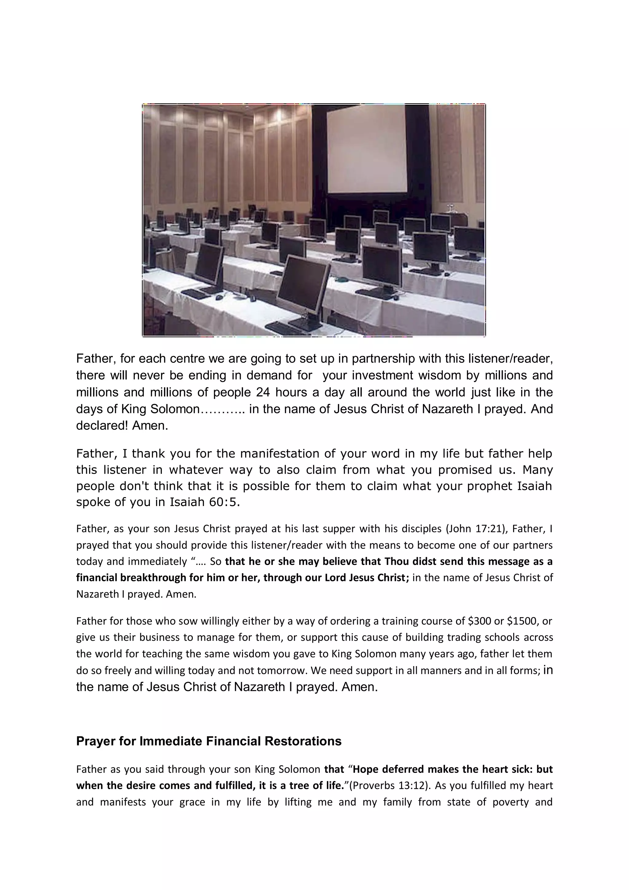 In the Name of Jesus Christ of Nazareth I prayed. Amen
Lord forgive your children for their ignorance and for their foolishness
Father it is not only unbelievers or atheists that have done foolishly
in their investment practices in the past. We, your chosen ones have
committed the same offences by adopting the world’s investment
doctrines without seeking from you wisdom, knowledge and
understanding.
Many of us, Christians, churches and their leaders preaches and
criticizes the world, but we too have sinned against you by following
the world foolishly. We have even handed our money foolishly to
worldly fund managers and brokers to be managing on our behalf with
carnal knowledge.
When worldly brokers, financial gurus, academics, and the heathens
failed, we turn around to criticize them instead of teaching them your
own knowledge.
When their worldly tools disappoint them because of your wraths on
them, we too your chosen ones bear the same financial burdens and
suffers the same losses arising from their sins because we have
totally forsaken you and your ways.
And now, we are enslaved along with them due to our forsaken your
several commandments that says:
“Be ye not unequally yoked together with unbelievers: for what fellowship
hath righteousness with unrighteousness? and what communion hath light
with darkness?”(2 Corinthians 6:14)
You also warned us that:
“If we say that we have fellowship with You; and yet we walk in the darkness,
then we lied and we do not practice the truth;” 1 John 1:6
And Paul also warned us:
“Do not participate in the unfruitful deeds of darkness, but instead even
expose them;” Ephesians 5:11
Paul also warned us:
“I wrote you in my letter not to associate with immoral people.” 1 Corinthians
5:9
Lastly in Deuteronomy you said:
 