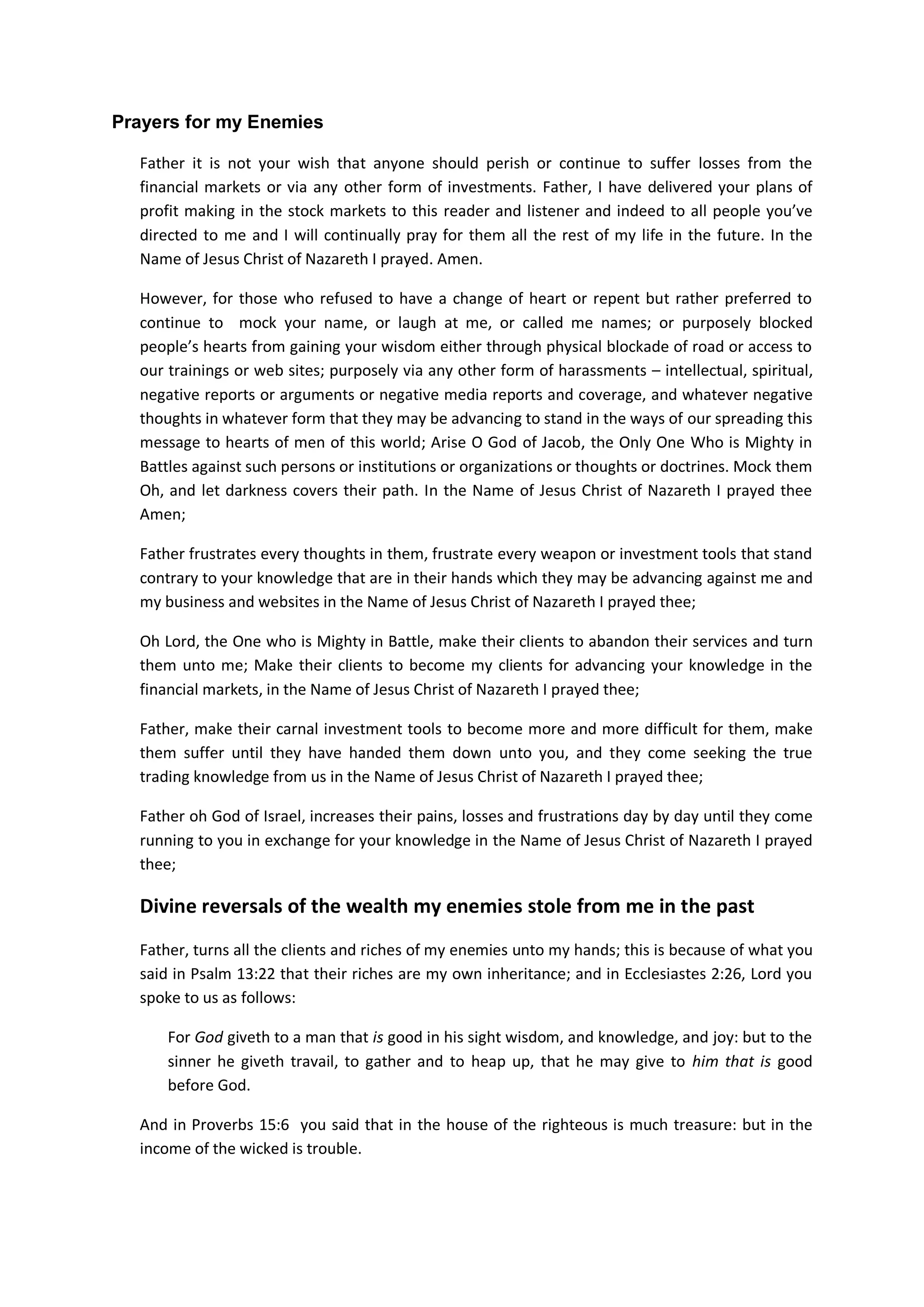 Father many churches, our leaders and Christians have deviated from
your will for us on earth. For those hearing this for the first time,
Lord, open their eyes to see how they have corrupted their own
financial and investment practices with foolish and unclean behaviours
of this world.
Our vision and mission cannot be different from the same vision and
mission you gave to your servant King Solomon and your Son Jesus
Christ.
And because we have failed to teach people your knowledge and the
righteous way to be investing in the stock markets, Father; we have
also sinned against you. The entire church and your people have
committed iniquities against you and have forsaken your wisdom of
investments which you have inscribed in the heart of King Solomon.
Father, if anyone, or anyone among your children return to You with
all their hearts and with all their souls while they are still held
captive in darkness, and pray towards you in heaven and in the Name of
our Lord Jesus, then hear from heaven, from Your dwelling place, their
prayers and supplications, and forgive them who have sinned against
You.
Father opens their eyes to see what you have said in the Scripture
about who is a foolish person. Father inspired them to start thirsty
for how they should be teaching your children the right ways to be
investing the financial markets.
In the Name of Jesus Christ of Nazareth
Lord forgive those who mocked your name in the past
Due to ignorance, Father, many people have mocked your name and your
knowledge on how to invest in the financial markets. Many always laugh
and mocked at us when we show them how to be using the Holy Bible to
be doing exploit in the global financial markets.
And for this reason, we are despised for your name sake. We are
bruised, shamed, laughed at, just like they did to your only Son Jesus
Christ of Nazareth.
This constant harassment by the enemy and his agents has kept many of
your chosen ones in constant fear and are unable to venture into the
financial markets and occupy them from country to country as it is
written in the Scripture in the Book of Luke 19:13
13 And he called his ten servants, and delivered them ten pounds, and said
unto them, Occupy till I come
 
