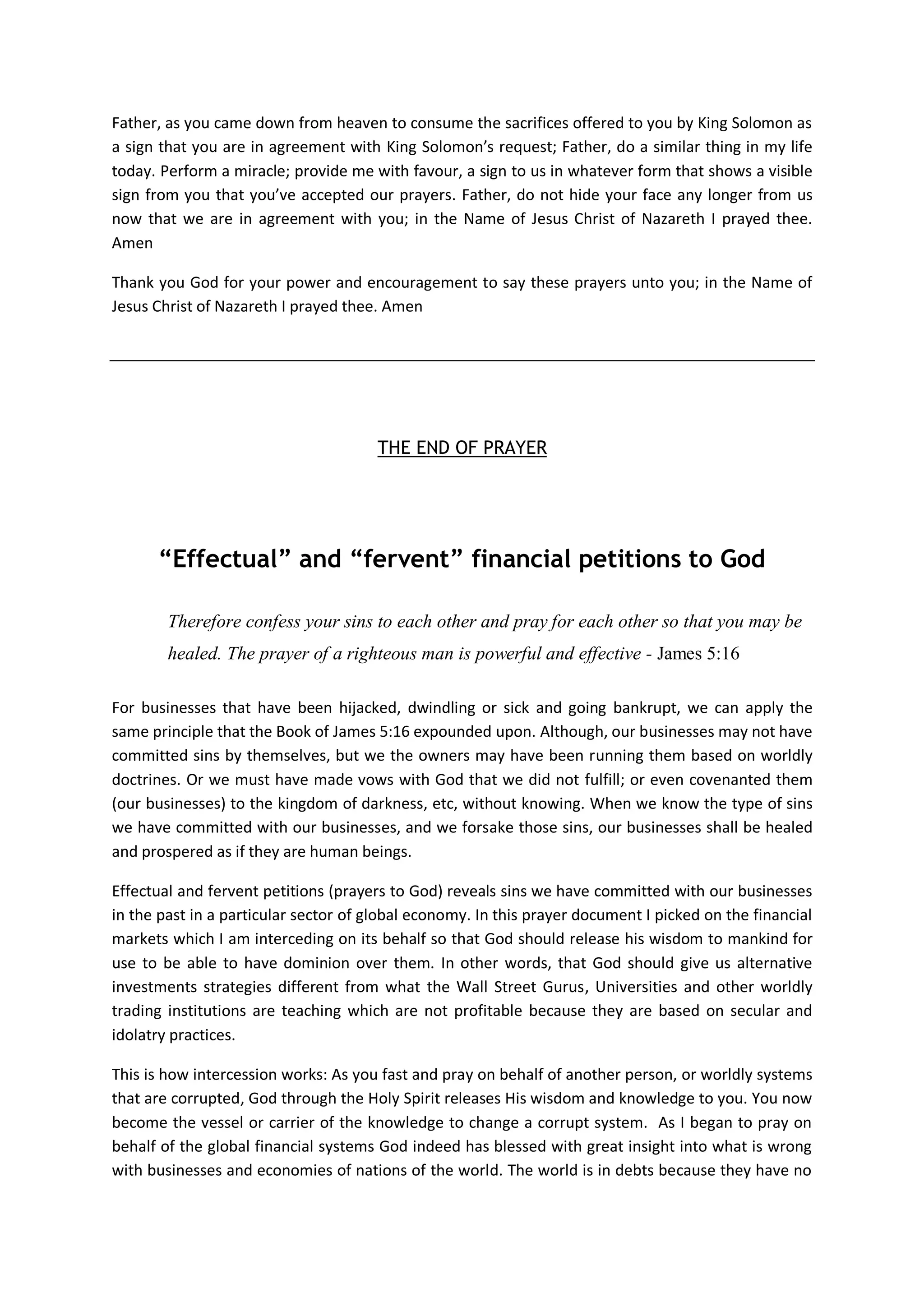 Father, Inhabits the hearts of our Leaders, Kings, Presidents, Prime
Ministers, Church Leaders, Managing Directors and CEOs, Chancellors
and Vice Chancellors or Presidents of our National Universities,
Central Banks Governors and their Advisors, Bank Managers, Fund
Managers; Cleaners, Administrators, Executives, Teachers, Nurses,
Doctors, Businessmen and Women, Politicians; our mothers and fathers.
Father, there is no segment of the secular world you have not
strategically placed your children to be agents of wealth transfer to
your churches just like you helped Joseph.
However, many have failed to be applying your knowledge or failed to
ask you for help to stand and maintains the gates; and areas they are
supposed to be restoring back to your kingdom.
Father, opened their eyes to the vastness of wealth both in souls,
financial and material resources they can be influencing and rescue
from the kingdom of darkness, from the hands of Satan and his enemies
back to the church.
Father, let many of your servants you have placed in many strategic
places as Esther, Ezra and Nehemiah of this world to be hungry for the
wealth of knowledge on modern day wealth transfer from the stock
markets that you have revealed to us that are now available as
training courses from our web sites.
In the Name of Jesus Christ of Nazareth we prayed. Amen
Father now hear my own prayers and supplications
Now, Oh my God, I pray, let Your eyes be open and Your ears attentive
to these prayers that I offered to you today from this document; and
also hear the prayers of anyone that offers these prayers in the
future either from my web site, their own homes, churches, or in the
future from all our training colleges, workshops, seminars rooms,
conferences, public places which I build for teaching people about
you.
O Lord, in the Book of Daniel 12:4 you said to your servant Daniel:
“But thou, O Daniel, shut up the words, and seal the book, even to the time of
the end: many shall run to and fro, and knowledge shall be increased.”
Father, I know that the time is now when people of this world are now
thirsty for your knowledge on how to prosper by your wisdom and
knowledge and especially in the stock markets. I know that soon they
will be running here and there according to what you revealed to us in
the Book of Daniel.
Father, this is why I prayed that you should remember me like you
remembered your servant Daniel. Let my web sites and all our partners’
web affiliate links and their businesses, our training courses and the
 