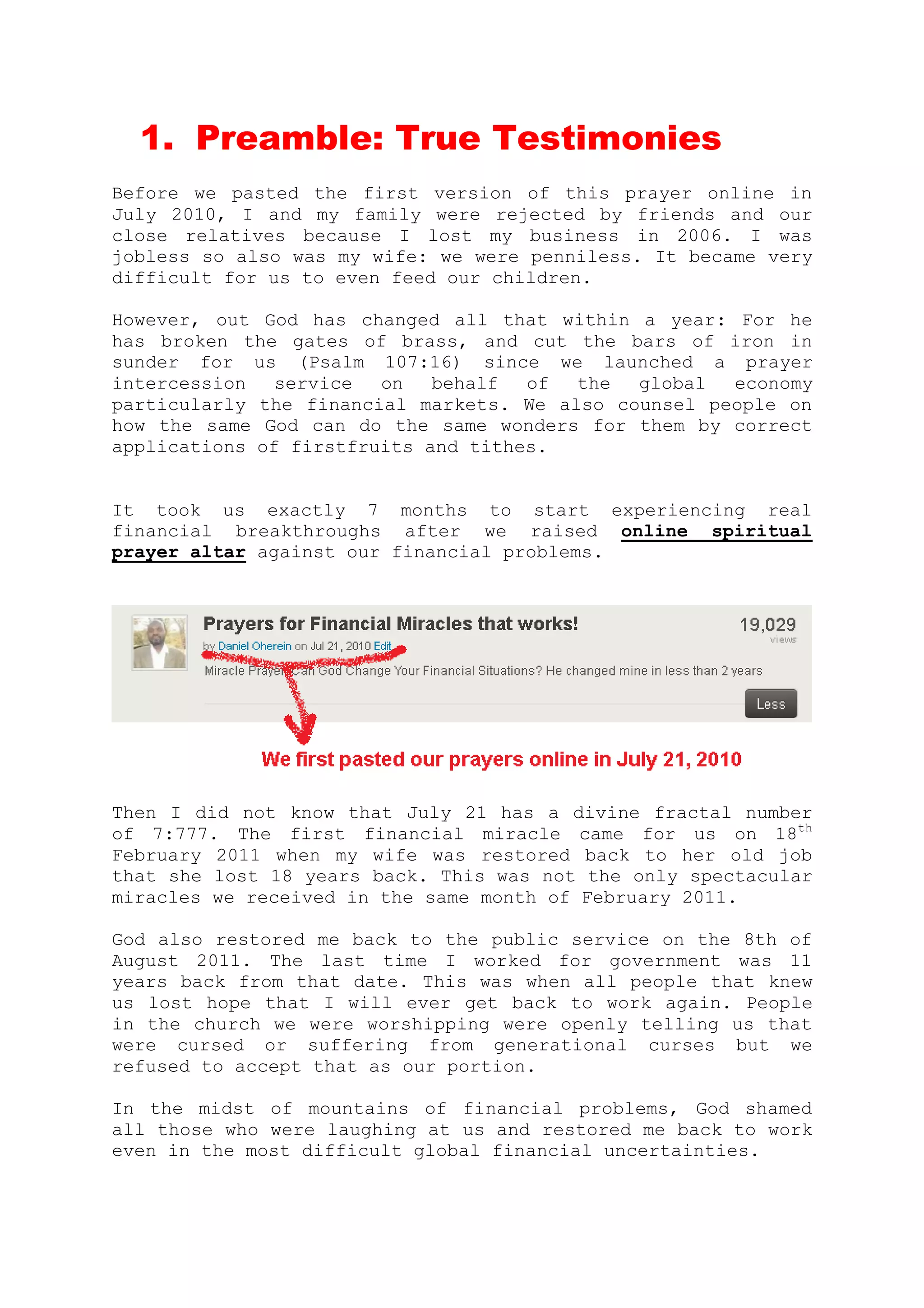 PART 1
Prayer Preamble 1: True Testimonies
Before we pasted the first version of this prayer online in July 2010,
I and my family were rejected by friends and our close relatives
because I lost my business in 2006. I was jobless so also was my wife:
we were penniless. It became very difficult for us to even feed our
children.
However, our God has changed all that within a year after we prayed
with the prayers you will find inside this eBook.
For He has broken the gates of brass, and cut the bars of iron in
sunder for us (Psalm 107:16) since we launched a prayer intercession
service on behalf of the global economy particularly the financial
markets.
We also counsel people on how the same God can do the same wonders for
them by correct applications of firstfruits and tithes; and praying on
behalf of other people and giving testimonies.
It took us exactly 7 months for us to start experiencing real
financial breakthroughs after we raised online spiritual prayer altar
against our financial problems.
In those days, I did not know that July 21 has a divine fractal number
of 7:777. Our first financial miracle came on the 18th oFebruary 2011
when my wife was restored back to her old job that she lost 18 years
back.
This was not the only spectacular miracles we received in the same
year of 2011. God also restored me back to the public service on the
8th of August 2011. The last time I worked for government before then
was 11 years back from that date.
This miracle came when all people that knew us lost hope that I will
ever get back to work again. People in the church we worship were
 