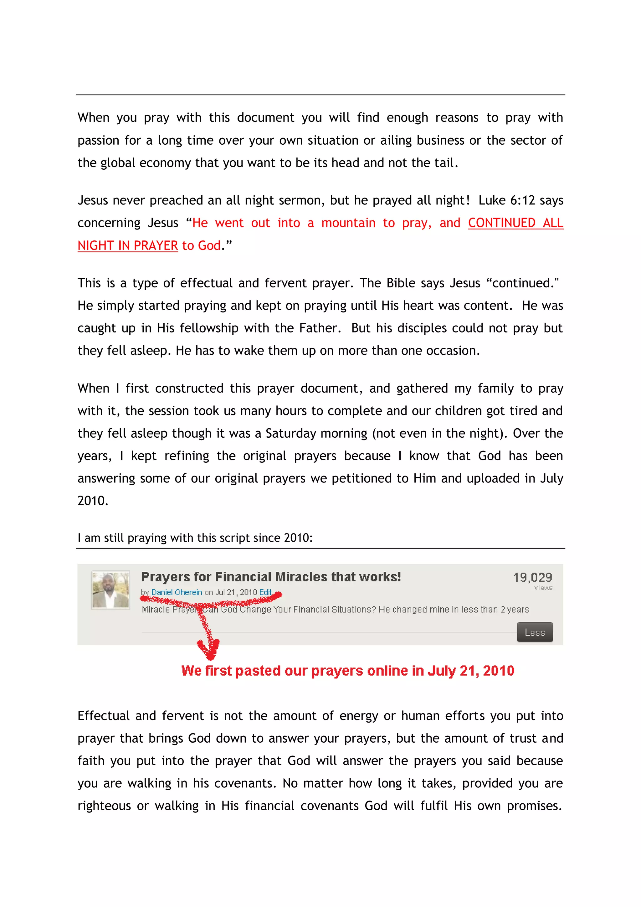 Prayer for Immediate Financial Restorations
Father as you said through your son King Solomon that “Hope deferred
makes the heart sick: but when the desire comes and fulfilled, it is a
tree of life.”(Proverbs 13:12).
As you fulfilled my heart and manifests your grace in my life by
lifting me and my family from state of poverty and unemployment to
head and director of labour force surveys; my desire - good desire Oh
Lord of Jacob is that you should quicken the restorations of the
listeners and readers of this prayer document.
Also restore financially, all my partners and people who believed in
the miracles and testimonies you have given to me and my family.
Restore unto them what they have lost in the past without any further
delay. Restore their jobs, homes, finances, marriages, cars, wealth
and in whatever form that the worldly systems through Satan has
defrauded them in the past.
Also restores them back to good health,
I prayed Oh Lord of Jacob, in the Name of Jesus Christ of Nazareth.
And Father, as you revealed to me through your Holy Spirit, I have
also revealed to the listeners and readers of this prayer how they can
be depending on the great wisdom you inscribed in the heart of King
Solomon; and also that your plans and purposes for us on this earth is
to be declaring and proclaiming your Only Son Jesus Christ as the
right way to be investing in the stock markets.
Through Him we are justified and sanctified in all our ways, and
including our investment practices. As your Son Jesus Christ once
prayed:
"I have revealed you to those whom you gave me out of the world. They were
yours; you gave them to me and they have obeyed your word. Now they have
known that all things whatsoever thou hast given me are of thee. For I have
given unto them the words which thou gavest me; and they have received
them, and have known surely that I came out from thee, and they have
believed that thou didst send me.” (John 17:8)
The listeners and readers of this prayer are now yours for perfection,
conviction and blessings if they open their hearts to you.
But Father give them helps to see more of you by showing them mercies,
miracles and restoration today.
Show them that with you all things are possible.
 